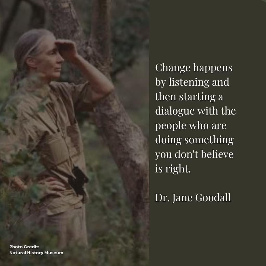 Quoting Dr. Jane Goodall About Importance of Communication Dr. Jane Goodall Quote: Change happens by listening and then staring a dialogue with the people who are doing something you don't beleive is right.